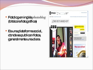 Fotolog en inglés  photoblog  (bitácora fotográfica)  Es una plataforma social, donde se publican fotos, generalmente una diara.  