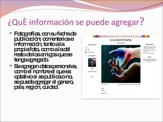 ¿Qué información se puede agregar ? Fotografías, con su fecha de publicación; comentarios e información, tanto a la propia foto, como a la del resto de los amigos que se tenga agregado.  Se agregan datos personales, como el nombre el que es optativo si se publica o no, se puede agregar el genero, país, región, cuidad. 
