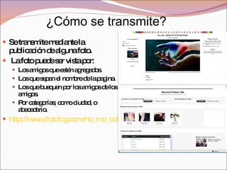 Se transmite mediante la publicación de alguna foto. La foto puede ser vista por: Los amigos que estén agregados. Los que sepan el nombre de la pagina. Los que busquen por los amigos de los amigos. Por categorías; como ciudad, o abecedario.  http://www.fotolog.com/no_me_odienxd   ¿Cómo se transmite? 