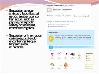Se pueden agregar amigos y favoritos; así se podrá saber cuándo han actualizado su página, para poder verlas, comentarlas, mandarles regalos. Se pueden unir a grupos de interés, pudiendo encontrar gente que tenga mismas afinidades. 