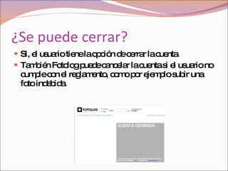 ¿Se puede cerrar? Si, el usuario tiene la opción de cerrar la cuenta.  También Fotolog puede cancelar la cuenta si el usuario no cumple con el reglamento, como por ejemplo subir una foto indebida.  