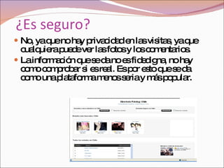 ¿Es seguro? No, ya que no hay privacidad en las visitas, ya que cualquiera puede ver las fotos y los comentarios.  La información que se da no es fidedigna, no hay como comprobar si es real. Es por esto que se da como una plataforma menos seria y más popular. 
