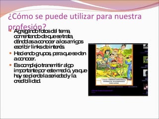 ¿Cómo se puede utilizar para nuestra profesión? Agregando fotos del tema, comentando de que se trata, dándolas a conocer a los amigos escribir links de interés.  Haciendo grupos, para que se den a conocer. Es complejo transmitir algo importante por este medio, ya que hay se pierde la seriedad y la credibilidad. 