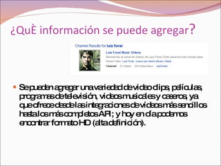 Se pueden agregar una variedad de video clips, películas, programas de televisión, videos musicales y caseros,  ya que ofrece desde las integraciones de vídeos más sencillos hasta los más completos API; y hoy en día podemos encontrar formato HD (alta definición). ¿Qué información se puede agregar ? 