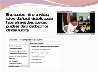 Si se puede eliminar un video, solo el dueño del video lo puede hacer a través de su cuenta o puede ser denunciado por los demas usuarios. 