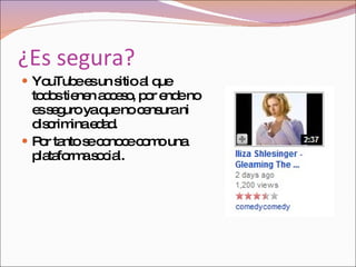 ¿Es segura? YouTube   es un sitio al que todos tienen acceso, por ende no es seguro ya que no censura ni discrimina edad. Por tanto se conoce como una plataforma social. 
