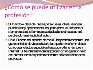 ¿Cómo se puede utilizar en la profesión? Subiendo videos de interés para que así otras personas puedan ver y aprender de uno, pero por su visión social siempre esta el dilema de que todos tendrán acceso a él, perdiendo la seriedad del autor. En el Rincón del creador de YouTube podrás encontrar una gran cantidad de vídeos tutoriales que te enseñarán desde como usar efectos especiales hasta como tener éxito en Internet. Si te interesan los negocios o como ganar dinero en Internet también podrás encontrar miles de ideas para proyectos. 
