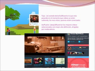 Toys:  (al costado derecho)Muestra lo que esta pasando en el momento que videos se están subiendo, los mas vistos, quienes están conectados. Staff picks: (abajo)Muestran los mejores videos seleccionados con mejor alta definición, dirigidos por moderadores. 