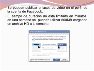 Se pueden publicar enlaces de video en el perfil de la cuenta de Facebook. El tiempo de duración no esta limitado en minutos, en una semana se  pueden utilizar 500MB cargando un archivo HD a la semana. 