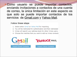 Como usuario se puede importar contactos, enviando invitaciones a contactos de una cuenta de correo, la única limitación en este aspecto es que solo se puede importar contactos de los servicios  de  Gmail.com  y  Yahoo Mail . 