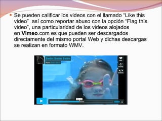 Se pueden calificar los videos con el llamado “Like this video”  así como reportar abuso con la opción “Flag this video”, una particularidad de los videos alojados en  Vimeo .com es que pueden ser descargados directamente del mismo portal Web y dichas descargas se realizan en formato WMV. 