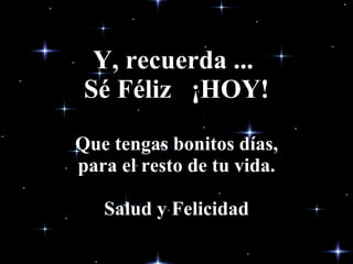Y, recuerda ...  Sé Féliz  ¡HOY! Que tengas bonitos días, para el resto de tu vida. Salud y Felicidad 