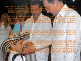 También se efectuó la coronación de cinco “Reyes Vitalicios” que fueron seleccionados por representar escuelas del Vallenato en la Costa Atlántica, y por su trayectoria como reconocidos acordeoneros de la región que los cataloga como verdaderos juglares. De esta forma estuvieron representadas las tres escuelas: el Vallenato-Bajero de la región del Magdalena y Bolívar con Francisco “Pacho” Rada y Abel Antonio Villa; el Vallenato-Sabanero de Sucre y Córdoba, en Andrés Landero; y el Vallenato-Vallenato del Cesar y la Guajira en Antonio Salas y Lorenzo Morales.  Estos hechos han aumentado sin lugar a dudas la trascendencia y proyección de este evento que ha colmado plenamente las expectativas del público amante de este folclor'. Los personajes que dieron origen al Festival Vallenato Hace 40 años, tres personas pensaron que era hora de hacer algo para que todo ese acervo cultural y musical no desapareciera en las nebulosas del tiempo, y decidieron crear el Festival de La Leyenda Vallenata para recrear toda la magia de una tierra donde los mitos, las costumbres, las propias vivencias y una riqueza lingüística y oral nutren día por día la literatura y el pentagrama donde se tejen las letras y las melodías del vallenato. Estos tres personajes fueron Consuelo Araujonoguera,   Alfonso López Michelsen y Rafael Escalo Martínez. 