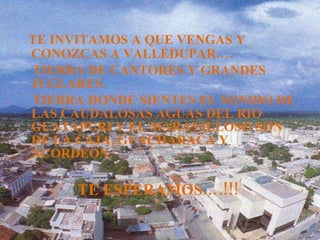 TE INVITAMOS A QUE VENGAS Y CONOZCAS A VALLEDUPAR…. TIERRA DE CANTORES Y GRANDES JUGLARES. TIERRA DONDE SIENTES EL SONIDO DE LAS CAUDALOSAS AGUAS DEL RIO GUATAPURI Y EL MARAVILLOSO SON DE LA CAJA, GUACHARACA Y ACORDEON. TE ESPERAMOS….!!!  