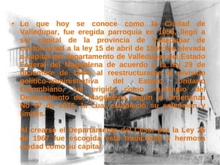 Lo que hoy se conoce como la Ciudad de Valledupar, fue eregida parroquia en 1956, llegó a ser capital de la provincia de Valledupar de conformidad a la ley 15 de abril de 1850;fue elevada a capital del departamento de Valledupar del Estado Federal del Magdalena de acuerdo a la ley 29 de diciembre de 1864; al reestructurarse la división político-administrativa del Estado Unitario Colombiano, fue erigida como municipio del Departamento del Magdalena según la Ordenanza No 57 de 1915, la cual estableció su extensión y límites.  Al crearse el Departamento del Cesar por la Ley 25 de 1967 fue escogida esta tradicional y hermosa ciudad como su capital. 