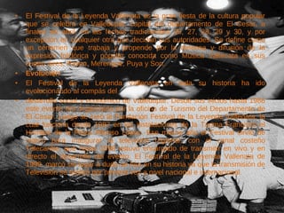 El Festival de la Leyenda Vallenata es la gran fiesta de la cultura popular que se celebra en Valledupar, capital del departamento de El Cesar, a finales de abril, en las fechas tradicionales 26, 27, 28, 29 y 30, y por excepción en cualquier otra que decidan sus autoridades. Se define como un certamen que trabaja y propende por la defensa y difusión de la expresión folclórica y popular conocida como Música Vallenata en sus cuatro aires, Paseo, Merengue, Puya y Son. Evolución El Festival de la Leyenda Vallenata en toda su historia ha ido evolucionando al compás del desarrollo social y económico de Valledupar. Desde sus inicios hasta 1986 este evento era organizado por la oficina de Turismo del Departamento de El Cesar. Luego se creó la Fundación Festival de la Leyenda Vallenata, la cual funciona desde 1987 en las instalaciones de la Tarima Francisco el Hombre de la Plaza Alfonso López. Ese mismo año el Festival sirvió de marco para inaugurar la televisión regional, con el canal costeño Telecaribe, que hasta 1998 estuvo encargado de transmitir en vivo y en directo el desarrollo del evento. El Festival de la Leyenda Vallenata de 1999, marcó sin lugar a duda un hito en su historia ya que la transmisión de Televisión se realizó por primera vez a nivel nacional e internacional.  