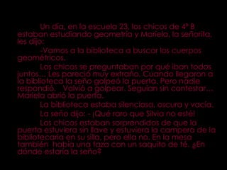 Un día, en la escuela 23, los chicos de 4º B estaban estudiando geometría y Mariela, la señorita, les dijo:  -Vamos a la biblioteca a buscar los cuerpos geométricos. Los chicos se preguntaban por qué iban todos juntos… Les pareció muy extraño. Cuando llegaron a la biblioteca la seño golpeó la puerta. Pero nadie respondió.  Volvió a golpear. Seguían sin contestar… Mariela abrió la puerta. La biblioteca estaba silenciosa, oscura y vacía. La seño dijo: - ¡Qué raro que Silvia no esté! Los chicos estaban sorprendidos de que la puerta estuviera sin llave y estuviera la campera de la bibliotecaria en su silla, pero ella no. En la mesa también  había una taza con un saquito de té. ¿En dónde estaría la seño? 