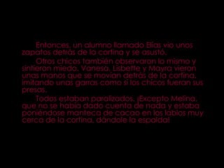 Entonces, un alumno llamado Elías vio unos zapatos detrás de la cortina y se asustó. Otros chicos también observaron lo mismo y sintieron miedo. Vanesa, Lisbette y Mayra vieron unas manos que se movían detrás de la cortina, imitando unas garras como si los chicos fueran sus presas. Todos estaban paralizados. ¡Excepto Melina, que no se había dado cuenta de nada y estaba poniéndose manteca de cacao en los labios muy cerca de la cortina, dándole la espalda! 