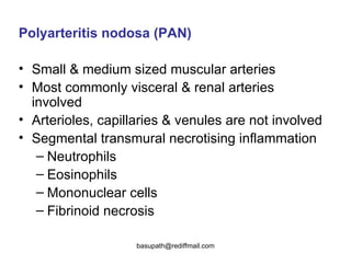 Polyarteritis nodosa (PAN) Small & medium sized muscular arteries  Most commonly visceral & renal arteries involved  Arterioles, capillaries & venules are not involved  Segmental transmural necrotising inflammation  Neutrophils Eosinophils Mononuclear cells  Fibrinoid necrosis  