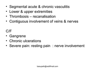 Segmental acute & chronic vasculitis  Lower & upper extremities  Thrombosis – recanalisation  Contiguous involvement of veins & nerves  C/F  Gangrene  Chronic ulcerations  Severe pain: resting pain  : nerve involvement  
