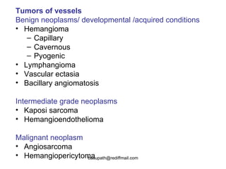 Tumors of vessels   Benign neoplasms/ developmental /acquired conditions   Hemangioma  Capillary Cavernous  Pyogenic   Lymphangioma Vascular ectasia Bacillary angiomatosis  Intermediate grade neoplasms Kaposi sarcoma  Hemangioendothelioma  Malignant neoplasm Angiosarcoma  Hemangiopericytoma  