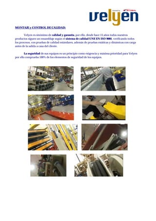 MONTAJE y CONTROL DE CALIDAD:

       Velyen es sinónimo de calidad y garantía, por ello, desde hace 15 años todos nuestros
productos siguen un ensamblaje según el sistema de calidad UNE EN ISO 9001, verificando todos
los procesos, con pruebas de calidad estándares, además de pruebas estáticas y dinámicas con carga
antes de la salida a casa del cliente.

        La seguridad de sus equipos es un principio como exigencia y máxima prioridad para Velyen
por ello comprueba 100% de los elementos de seguridad de los equipos.
 