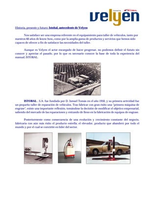 Historia, presente y futuro: Istobal, antecedente de Velyen

       Nos satisface ser una empresa referente en el equipamiento para taller de vehículos, tanto por
nuestros 60 años de know how, como por la amplia gama de productos y servicios que hemos sido
capaces de ofrecer a fin de satisfacer las necesidades del taller.

      Aunque es Velyen el actor encargado de hacer progresar, no podemos definir el fututo sin
conocer y apreciar el pasado, por lo que es necesario conocer la base de toda la experiencia del
manual; ISTOBAL.




       ISTOBAL , S.A. fue fundada por D. Ismael Tomás en el año 1950, y su primera actividad fue
un pequeño taller de reparación de vehículos. Tras fabricar con gran éxito una "primera máquina de
engrase", existe una importante reflexión, tomándose la decisión de modificar el objetivo empresarial,
saliendo del mercado de las reparaciones y entrando de lleno en la fabricación de equipos de engrase.

        Posteriormente como consecuencia de una evolución y crecimiento constante del negocio,
fabricaría con aún más éxito el producto estrella; el elevador, producto que abanderó por todo el
mundo y por el cual se convirtió en líder del sector.
 