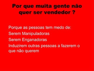 Por que muita gente não
     quer ser vendedor ?

  Porque as pessoas tem medo de:
• Serem Manipuladoras
• Serem Enganadoras
• Induzirem outras pessoas a fazerem o
  que não querem
 