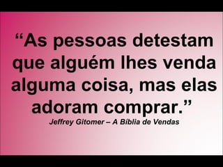 “As pessoas detestam
que alguém lhes venda
alguma coisa, mas elas
  adoram comprar.”
    Jeffrey Gitomer – A Bíblia de Vendas
 