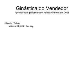 Ginástica do Vendedor
         Aprendi esta ginástica com Jeffrey Gitomer em 2006



Banda: T-Rex
  Música: Spirit in the sky
 