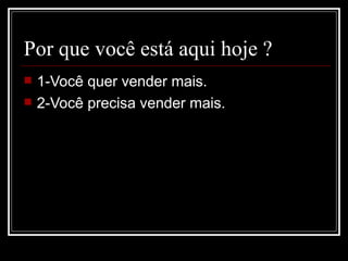 Por que você está aqui hoje ?
   1-Você quer vender mais.
   2-Você precisa vender mais.
 