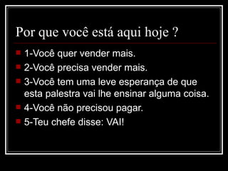 Por que você está aqui hoje ?
   1-Você quer vender mais.
   2-Você precisa vender mais.
   3-Você tem uma leve esperança de que
    esta palestra vai lhe ensinar alguma coisa.
   4-Você não precisou pagar.
   5-Teu chefe disse: VAI!
 