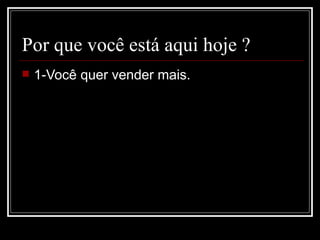 Por que você está aqui hoje ? 1-Você quer vender mais. 