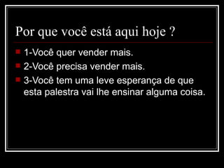 Por que você está aqui hoje ? 1-Você quer vender mais. 2-Você precisa vender mais. 3-Você tem uma leve esperança de que esta palestra vai lhe ensinar alguma coisa. 
