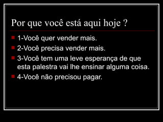 Por que você está aqui hoje ? 1-Você quer vender mais. 2-Você precisa vender mais. 3-Você tem uma leve esperança de que esta palestra vai lhe ensinar alguma coisa. 4-Você não precisou pagar. 