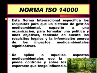 NORMA ISO 14000 Esta Norma Internacional especifica los requisitos para que un sistema de gestión medioambiental, capacite a una organización, para formular una política y unos objetivos, teniendo en cuenta los requisitos legales y la información acerca de los impactos medioambientales significativos.  Se aplica a aquellos aspectos medioambientales que la organización puede controlar y sobre los que puede esperarse que tenga influencia.  