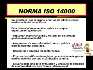 No establece, por sí misma, criterios de administración medioambiental específicos.  Esta Norma Internacional se aplica a cualquier organización que desee: - Implantar, mantener al día y mejorar un sistema de gestión medioambiental.  - Asegurarse de su conformidad con su política medioambiental declarada.  - Demostrar a terceros tal conformidad.  - Procurar la certificación/registro de su sistema de gestión medioambiental por una organización externa.  - Llevar a cabo una auto evaluación y una auto declaración de conformidad con esta Norma Internacional NORMA ISO 14000 
