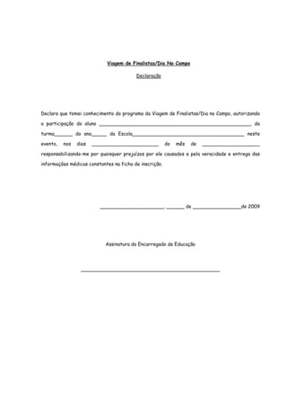 Viagem de Finalistas/Dia No Campo

                                         Declaração




Declaro que tomei conhecimento do programa da Viagem de Finalistas/Dia no Campo, autorizando

a participação do aluno __________________________________________________, da

turma______ do ano_____ da Escola_____________________________________ neste

evento,   nos   dias   ______________________           do   mês   de   ___________________

responsabilizando-me por quaisquer prejuízos por ele causados e pela veracidade e entrega das

informações médicas constantes na ficha de inscrição.




                         _____________________, ______ de ________________de 2009




                            Assinatura do Encarregado de Educação




                 ______________________________________________
 