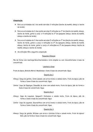 Alimentação:

     Para as actividades de 1 dia serão servidas 3 refeições (lanche da manhã, almoço e lanche
     da tarde),

     Para as actividades de 2 dias serão servidas 5 refeições no 1º dia (lanche da manhã, almoço,
     lanche da tarde, jantar e ceia) e 4 refeições no 2º dia (pequeno almoço, lanche da manhã,
     almoço e lanche da tarde),

     Para as actividades de 3 dias serão servidas 5 refeições no 1º dia (lanche da manhã, almoço,
     lanche da tarde, jantar e ceia), 6 refeições no 2º dia (pequeno almoço, lanche da manhã,
     almoço, lanche da tarde, jantar e ceia) e 4 refeições no 3º dia (pequeno almoço, lanche da
     manhã, almoço e lanche da tarde).

     As refeições têm a seguinte composição:

                                         Pequenos Almoços

Pão de forma com manteiga/doce/marmelada e leite simples ou com chocolate/sumo à base de
concentrado.

                                         Lanches e Ceias

Fruta da época, Bolacha Maria/ Madalenas e Sumo à base de concentrado /água

                                           Ementa Dia 1

Almoço: Canja de galinha, Carne assada com arroz branco e salada mista, fruta da época, pão de
         forma e Sumo à base de concentrado /água

Jantar: Sopa de Espargos, Empadão de atum com salada mista, fruta da época, pão de forma e
       Sumo à base de concentrado /água

                                           Ementa Dia 2

Almoço: Sopa de Legumes, Spaguetti Carbonara e salada mista, fruta da época, pão de
         forma e Sumo à base de concentrado /água

Jantar: Sopa de Legumes, Douradinhos com arroz branco e salada mista, fruta da época, pão de
         forma e Sumo à base de concentrado /água

                                           Ementa Dia 3

Almoço: Canja de galinha, Bifanas com arroz e batatas fritas e salada mista, fruta da época/
         Bolo, pão de forma e Sumo à base de concentrado /água
 