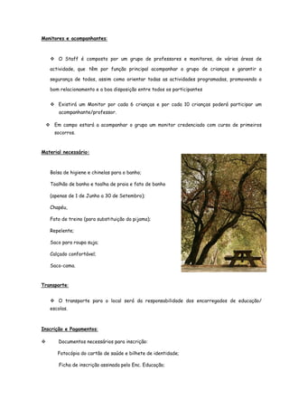 Monitores e acompanhantes:



       O Staff é composto por um grupo de professores e monitores, de várias áreas de

   actividade, que têm por função principal acompanhar o grupo de crianças e garantir a

   segurança de todos, assim como orientar todas as actividades programadas, promovendo o

   bom relacionamento e a boa disposição entre todos os participantes


       Existirá um Monitor por cada 6 crianças e por cada 10 crianças poderá participar um
       acompanhante/professor.

     Em campo estará a acompanhar o grupo um monitor credenciado com curso de primeiros
     socorros.



Material necessário:



   Bolsa de higiene e chinelas para o banho;

   Toalhão de banho e toalha de praia e fato de banho

   (apenas de 1 de Junho a 30 de Setembro);

   Chapéu,

   Fato de treino (para substituição do pijama);

   Repelente;

   Saco para roupa suja;

   Calçado confortável;

   Saco-cama.



Transporte:


       O transporte para o local será da responsabilidade dos encarregados de educação/
   escolas.



Inscrição e Pagamentos:

       Documentos necessários para inscrição:

      Fotocópia do cartão de saúde e bilhete de identidade;

       Ficha de inscrição assinada pelo Enc. Educação;
 
