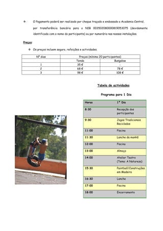 O Pagamento poderá ser realizado por cheque traçado e endossado a Academia Central,

          por transferência bancária para o NIB 003502080000819053075 (devidamente

          identificada com o nome do participante) ou por numerário nas nossas instalações.


Preços:

          Os preços incluem seguro, refeições e actividades.

            Nº dias                          Preços (mínimo 20 participantes)
                                           Tenda                        Bungalow
               1                            35 €                            -
               2                            68 €                           78 €
               3                            98 €                          108 €



                                                               Tabela de actividades


                                                                 Programa para 1 Dia

                                                  Horas                    1º Dia

                                                  8:30                     Recepção dos
                                                                           participantes

                                                  9:30                     Jogos Tradicionais
                                                                           Reciclados

                                                  11:00                    Piscina

                                                  11:30                    Lanche da manhã

                                                  12:00                    Piscina

                                                  13:00                    Almoço

                                                  14:00                    Atelier Teatro
                                                                           (Tema: A Natureza)

                                                  15:30                    Paintball/Construções
                                                                           em Madeira

                                                  16:30                    Lanche

                                                  17:00                    Piscina

                                                  18:00                    Encerramento
 