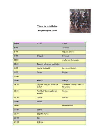 Tabela de actividades:

         Programa para 2 dias




Horas   1º Dia                          2ªDia

8:00                                    Alvorada

8:30                                    Pequeno-almoço

9:00    Chegada                         Gincanas

10:00                                   Atelier de Reciclagem

10:30   Jogos tradicionais reciclados

11:00   Lanche da Manhã                 Lanche da Manhã

11:30   Piscina                         Piscina

12:00

13:00   Almoço                          Almoço

14:30   Caça ao Tesouro: “Salva um      Atelier de Teatro (Tema: A
        bicho”                          Natureza)

15:30   PaintBall/ Construções em       Piscina
        Madeira

16:30   Lanche                          Lanche

17:00   Piscina

18:00                                   Encerramento

20:00   Jantar

21:30   Jogo Nocturno

22:30   Ceia

24:00   Silêncio
 