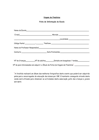Viagem de Finalistas

                                   Ficha de Informação da Escola




 Nome da Escola____________________________________________________________

  E-mail_______________________________ Morada _____________________________

 ____________________________________________Localidade ____________________

 Código Postal __________-_______ Telefone ____________________________________

 Nome do Professor Responsável________________________________________________

 Contacto ________________________ Data Pretendida:____________________________




 Nº de Crianças_________Nº de adultos________Estadia em bungalows / tendas___________.

Nº de pais interessados em adquirir o Álbum de Fotos da Viagem de Finalistas*. ______________



 *
     A VivaVida realizará um álbum das melhores fotografias deste evento que poderá ser adquirido
 pelos pais e encarregados de educação dos alunos por 10€. O montante conseguido através desta
 venda será utilizado para dinamizar as actividades desta associação junto das crianças e jovens
 que apoia.
 