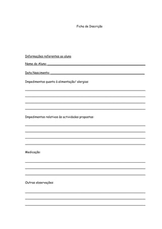 Ficha de Inscrição




Informações referentes ao aluno

Nome do Aluno: ____________________________________________________

Data Nascimento: __________________________________________________

Impedimentos quanto à alimentação/ alergias:

________________________________________________________________

________________________________________________________________

________________________________________________________________

________________________________________________________________

Impedimentos relativos às actividades propostas:

________________________________________________________________

________________________________________________________________

________________________________________________________________

________________________________________________________________

Medicação:

________________________________________________________________

________________________________________________________________

________________________________________________________________

Outras observações:

________________________________________________________________

________________________________________________________________

________________________________________________________________

________________________________________________________________
 