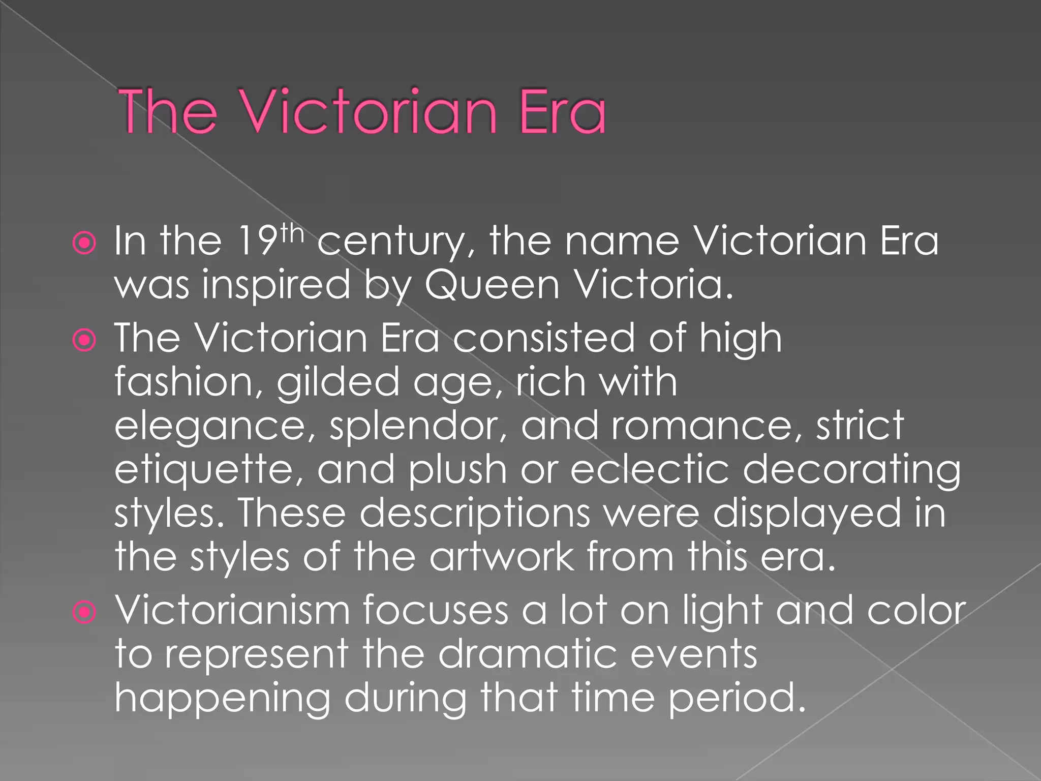 The Victorian EraIn the 19th century, the name Victorian Era was inspired by Queen Victoria. The Victorian Era consisted of high fashion, gilded age, rich with elegance, splendor, and romance, strict etiquette, and plush or eclectic decorating styles. These descriptions were displayed in the styles of the artwork from this era. Victorianism focuses a lot on light and color to represent the dramatic events happening during that time period.