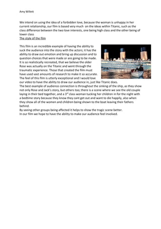 Amy Willett


We intend on using the idea of a forbidden love, because the woman is unhappy in her
current relationship, our film is based very much on the ideas within Titanic, such as the
class difference between the two love interests, one being high class and the other being of
lower class
The style of the film

This film is an incredible example of having the ability to
suck the audience into the story with the actors; it has the
ability to draw out emotion and bring up discussion and to
question choices that were made or are going to be made.
It is so realistically recreated, that we believe the older
Rose was actually on the Titanic and went through the
traumatic experience. Those that created the film must
have used vast amounts of research to make it so accurate.
The feel of this film is utterly exceptional and I would love
our video to have the ability to draw our audience in, just like Titanic does.
The best example of audience connection is throughout the sinking of the ship, as they show
not only Rose and Jack’s story, but others too; there is a scene where we see the old couple
laying in their bed together, and a 3rd class woman tucking her children in for the night with
a bedtime story because they know they cant get out and want to die happily, also when
they show all of the women and children being shown to the boat leaving their fathers
behind.
By seeing other groups being affected it helps to show the tragic scene better.
In our film we hope to have the ability to make our audience feel involved.
 