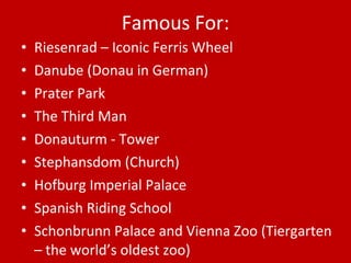 Famous For: Riesenrad – Iconic Ferris Wheel Danube (Donau in German) Prater Park The Third Man Donauturm - Tower Stephansdom (Church) Hofburg Imperial Palace Spanish Riding School Schonbrunn Palace and Vienna Zoo (Tiergarten – the world’s oldest zoo) 
