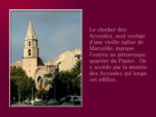 Le clocher des Accoules, seul vestige d’une vieille église de Marseille, marque l’entrée au pittoresque quartier du Panier.  On y accède par la montée des Accoules qui longe cet édifice. 