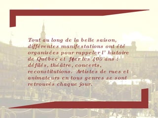 Tout au long de la belle saison, différentes manifestations ont été organisées pour rappeler l’histoire de Québec et  fêter les 400 ans : défilés, théâtre, concerts, reconstitutions.  Artistes de rues et animateurs en tous genres se sont retrouvés chaque jour.  