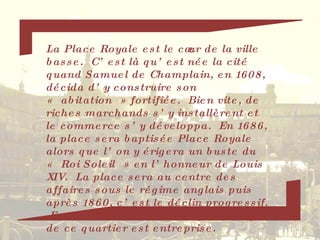 La Place Royale est le cœur de la ville basse.  C’est là qu’est née la cité quand Samuel de Champlain, en 1608, décida d’y construire son « abitation » fortifiée.  Bien vite, de riches marchands s’y installèrent et le commerce s’y développa.  En 1686, la place sera baptisée Place Royale alors que l’on y érigera un buste du « Roi Soleil » en l’honneur de Louis XIV.  La place sera au centre des affaires sous le régime anglais puis après 1860, c’est le déclin progressif.  En 1950, la restauration systématique de ce quartier est entreprise. 
